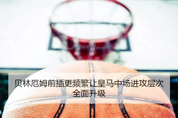 贝林厄姆前插更频繁让皇马中场进攻层次全面升级